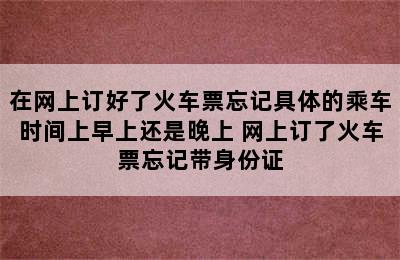 在网上订好了火车票忘记具体的乘车时间上早上还是晚上 网上订了火车票忘记带身份证